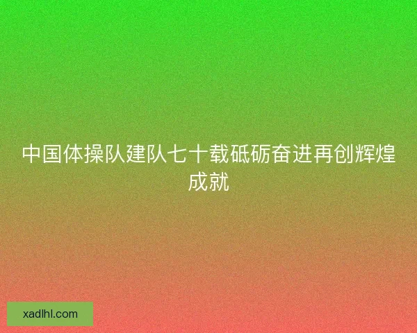 中国体操队建队七十载砥砺奋进再创辉煌成就