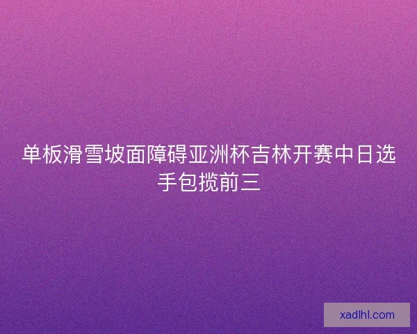 单板滑雪坡面障碍亚洲杯吉林开赛中日选手包揽前三