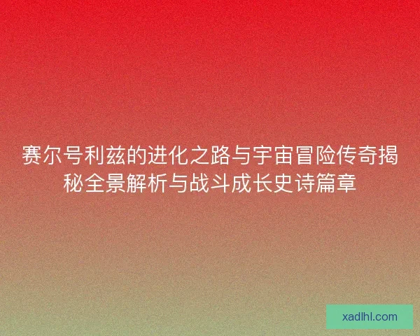 赛尔号利兹的进化之路与宇宙冒险传奇揭秘全景解析与战斗成长史诗篇章