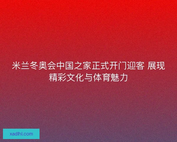米兰冬奥会中国之家正式开门迎客 展现精彩文化与体育魅力