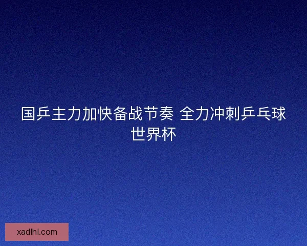 国乒主力加快备战节奏 全力冲刺乒乓球世界杯