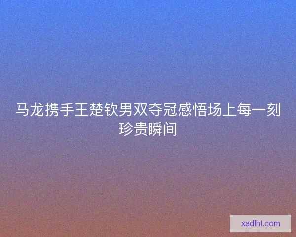 马龙携手王楚钦男双夺冠感悟场上每一刻珍贵瞬间