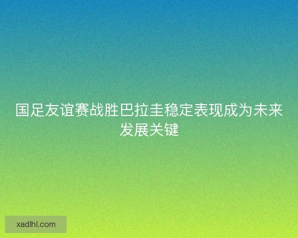 国足友谊赛战胜巴拉圭稳定表现成为未来发展关键