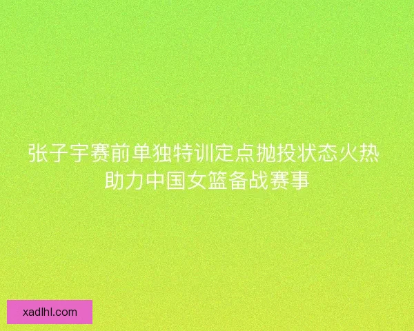 张子宇赛前单独特训定点抛投状态火热 助力中国女篮备战赛事